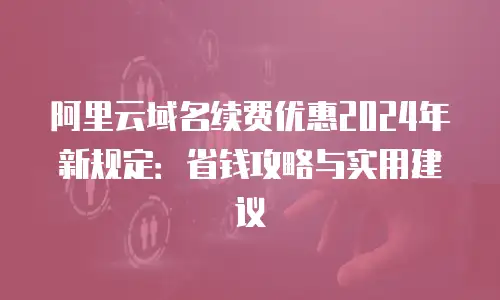阿里云域名续费优惠2024年新规定：省钱攻略与实用建议