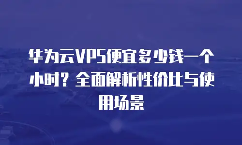 华为云VPS便宜多少钱一个小时？全面解析性价比与使用场景