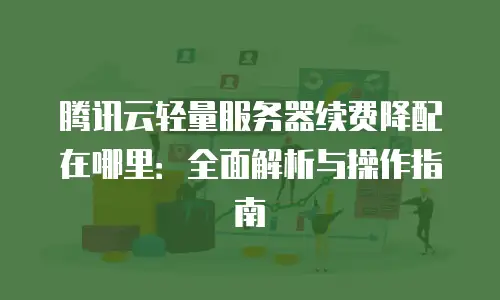 腾讯云轻量服务器续费降配在哪里：全面解析与操作指南