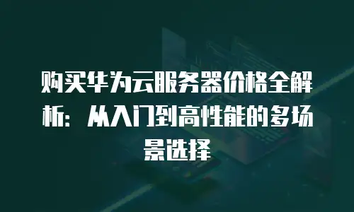 购买华为云服务器价格全解析：从入门到高性能的多场景选择