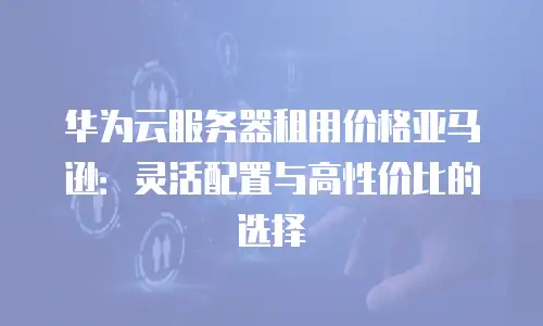 华为云服务器租用价格亚马逊：灵活配置与高性价比的选择