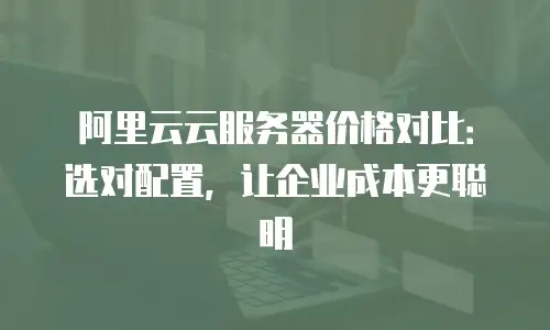 阿里云云服务器价格对比：选对配置，让企业成本更聪明