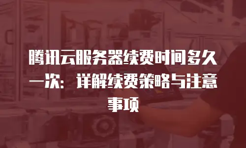 腾讯云服务器续费时间多久一次：详解续费策略与注意事项