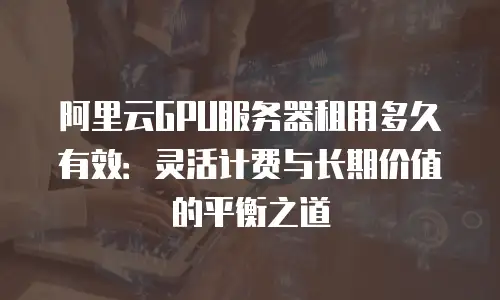 阿里云GPU服务器租用多久有效：灵活计费与长期价值的平衡之道