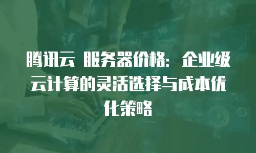 腾讯云 服务器价格：企业级云计算的灵活选择与成本优化策略
