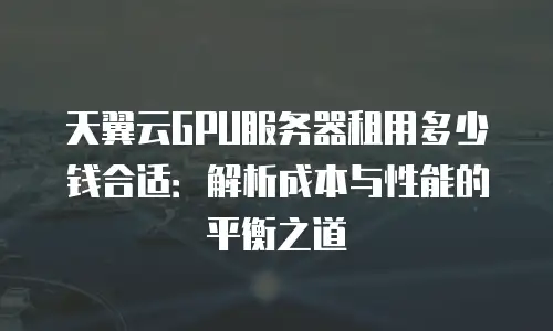 天翼云GPU服务器租用多少钱合适：解析成本与性能的平衡之道
