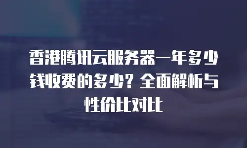 香港腾讯云服务器一年多少钱收费的多少？全面解析与性价比对比