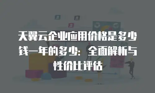 天翼云企业应用价格是多少钱一年的多少：全面解析与性价比评估