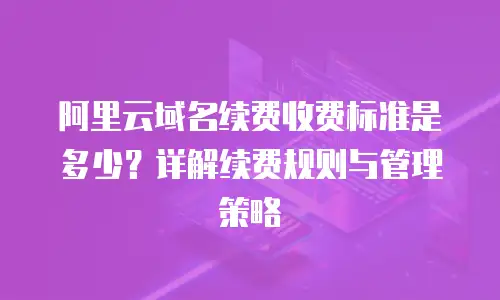 阿里云域名续费收费标准是多少？详解续费规则与管理策略