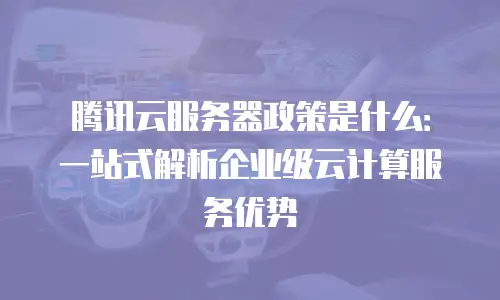 腾讯云服务器政策是什么：一站式解析企业级云计算服务优势