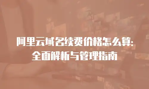 阿里云域名续费价格怎么算：全面解析与管理指南