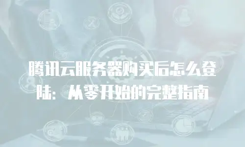 腾讯云服务器购买后怎么登陆：从零开始的完整指南