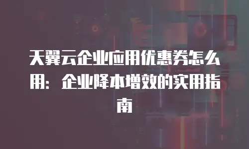 天翼云企业应用优惠券怎么用：企业降本增效的实用指南