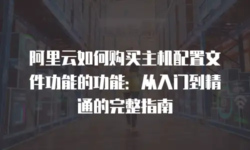 阿里云如何购买主机配置文件功能的功能：从入门到精通的完整指南
