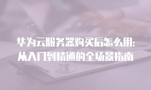 华为云服务器购买后怎么用：从入门到精通的全场景指南