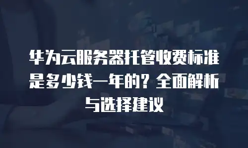 华为云服务器托管收费标准是多少钱一年的？全面解析与选择建议