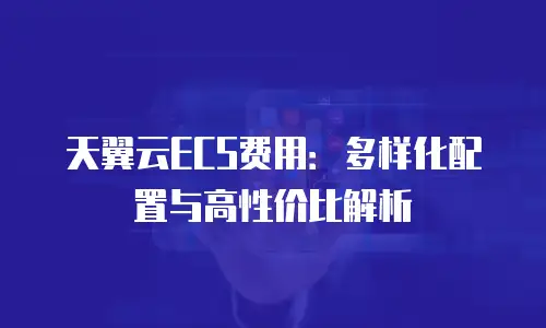 天翼云ECS费用：多样化配置与高性价比解析