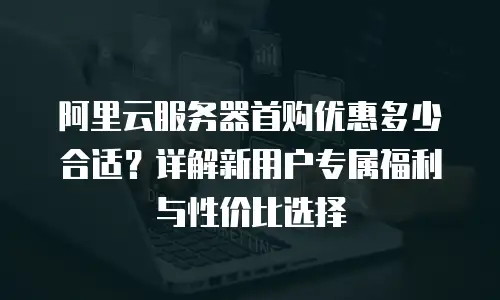 阿里云服务器首购优惠多少合适？详解新用户专属福利与性价比选择