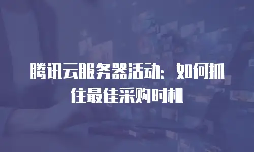 腾讯云服务器活动：如何抓住最佳采购时机