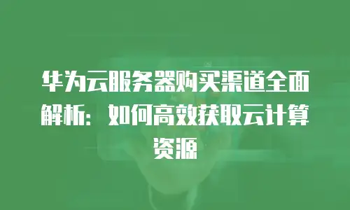 华为云服务器购买渠道全面解析：如何高效获取云计算资源