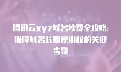 腾讯云xyz域名续费全攻略：保障域名长期使用权的关键步骤