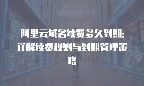 阿里云域名续费多久到期：详解续费规则与到期管理策略