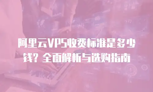 阿里云VPS收费标准是多少钱？全面解析与选购指南