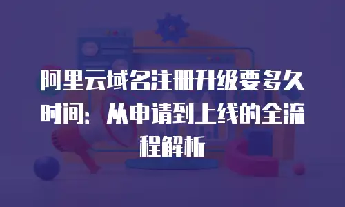 阿里云域名注册升级要多久时间：从申请到上线的全流程解析