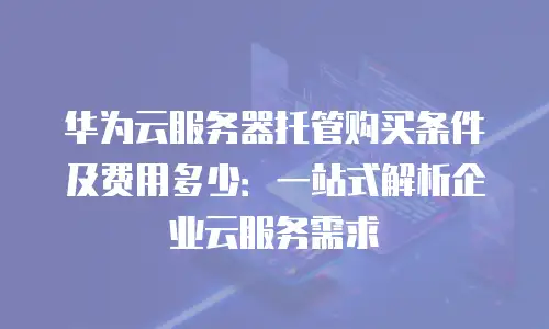 华为云服务器托管购买条件及费用多少：一站式解析企业云服务需求
