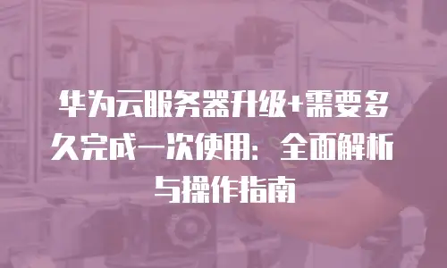 华为云服务器升级+需要多久完成一次使用：全面解析与操作指南