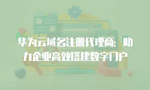华为云域名注册代理商：助力企业高效搭建数字门户