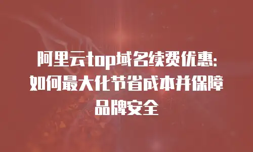 阿里云top域名续费优惠：如何最大化节省成本并保障品牌安全