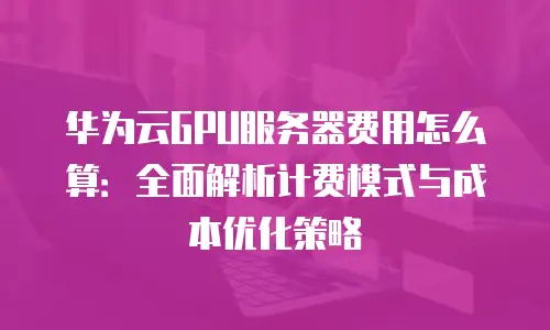 华为云GPU服务器费用怎么算：全面解析计费模式与成本优化策略