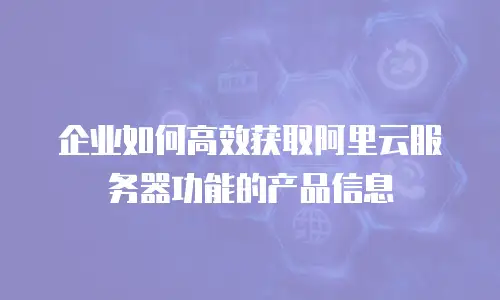企业如何高效获取阿里云服务器功能的产品信息