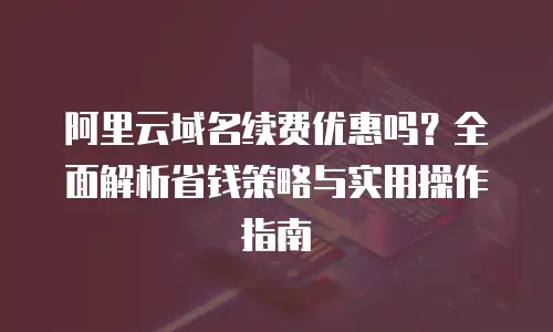 阿里云域名续费优惠吗？全面解析省钱策略与实用操作指南