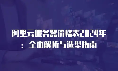 阿里云服务器价格表2024年：全面解析与选型指南