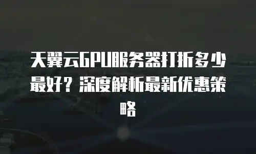 天翼云GPU服务器打折多少最好？深度解析最新优惠策略