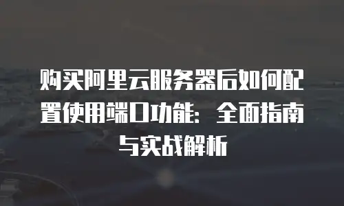 购买阿里云服务器后如何配置使用端口功能：全面指南与实战解析