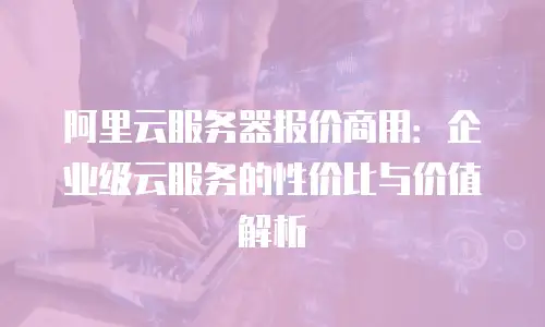 阿里云服务器报价商用：企业级云服务的性价比与价值解析