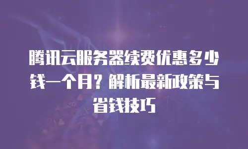 腾讯云服务器续费优惠多少钱一个月？解析最新政策与省钱技巧