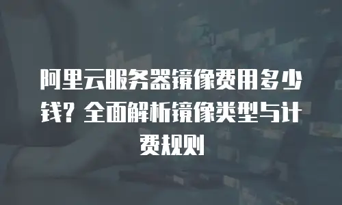 阿里云服务器镜像费用多少钱？全面解析镜像类型与计费规则