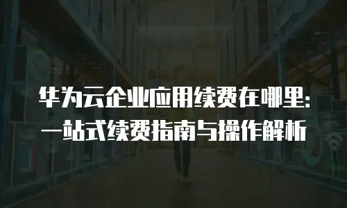 华为云企业应用续费在哪里：一站式续费指南与操作解析
