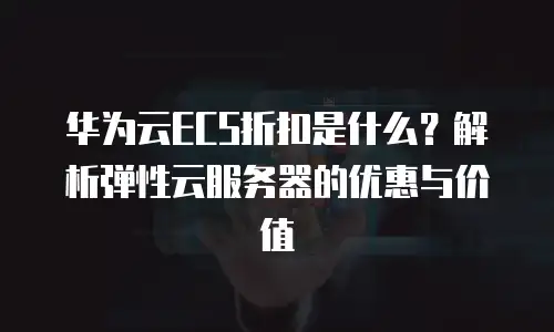 华为云ECS折扣是什么？解析弹性云服务器的优惠与价值