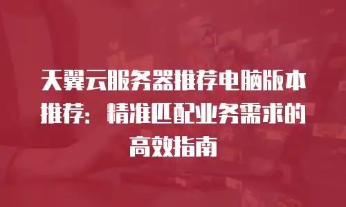 天翼云服务器推荐电脑版本推荐：精准匹配业务需求的高效指南