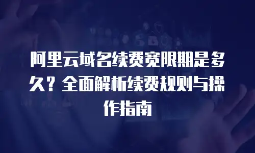 阿里云域名续费宽限期是多久？全面解析续费规则与操作指南
