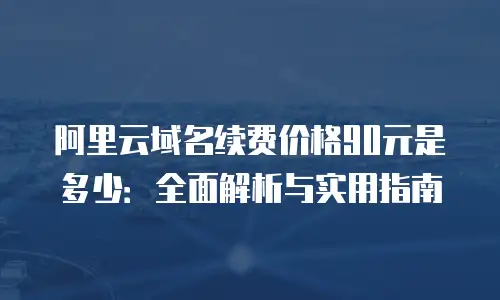 阿里云域名续费价格90元是多少：全面解析与实用指南