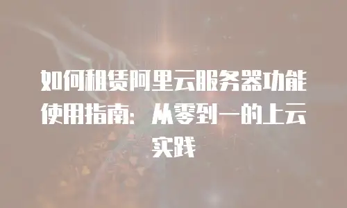 如何租赁阿里云服务器功能使用指南：从零到一的上云实践
