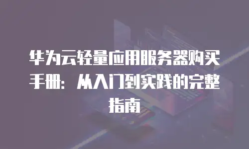 华为云轻量应用服务器购买手册：从入门到实践的完整指南
