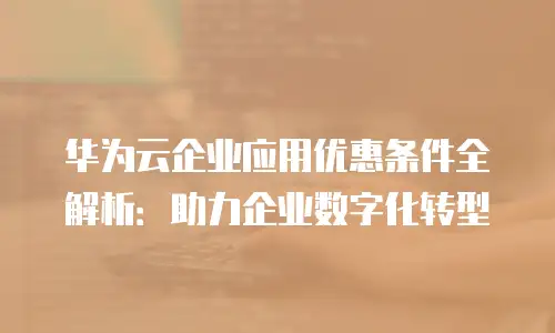 华为云企业应用优惠条件全解析：助力企业数字化转型