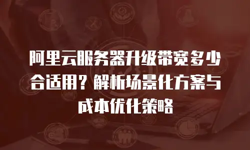 阿里云服务器升级带宽多少合适用？解析场景化方案与成本优化策略